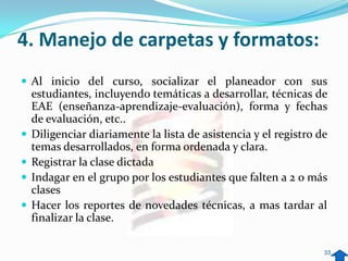 4. Manejo de carpetas y formatos:
 Al inicio del curso, socializar el planeador con sus
    estudiantes, incluyendo temáticas a desarrollar, técnicas de
    EAE (enseñanza-aprendizaje-evaluación), forma y fechas
    de evaluación, etc..
   Diligenciar diariamente la lista de asistencia y el registro de
    temas desarrollados, en forma ordenada y clara.
   Registrar la clase dictada
   Indagar en el grupo por los estudiantes que falten a 2 o más
    clases
   Hacer los reportes de novedades técnicas, a mas tardar al
    finalizar la clase.

                                                                  33
 