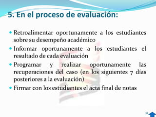 5. En el proceso de evaluación:
 Retroalimentar oportunamente a los estudiantes
  sobre su desempeño académico
 Informar oportunamente a los estudiantes el
  resultado de cada evaluación
 Programar y realizar oportunamente las
  recuperaciones del caso (en los siguientes 7 días
  posteriores a la evaluación)
 Firmar con los estudiantes el acta final de notas



                                                      34
 