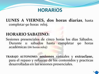 HORARIOS
LUNES A VIERNES, dos horas diarias, hasta
 completar 90 horas reloj.

HORARIO SABATINO:
Sesiones presenciales de cinco horas los días Sábados.
  Durante 11 sábados hasta completar 90 horas
  académicas (66 horas reloj)

TRABAJO AUTONOMO:     sesiones virtuales y extraclase,
 para el repaso y refuerzo de los contenidos y practicas
 desarrolladas en las sesiones presenciales.
                                                       8
 