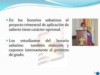  En los horarios sabatinos el
  proyecto trimestral de aplicación de
  saberes tiene carácter opcional.

 Los    estudiantes del horario
  sabatino     también elaboran y
  exponen internamente el proyecto
  de grado.



                                         9
 