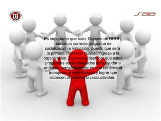 CONCLUSIÓN
Es importante que todo Gerente de RRHH
realice un correcto programa de
socialización e inducción, puesto que será
la primera impresión cuando ingrese a la
organización. Es preciso destacar que estos
programas están diseñados para ayudar a
entender completamente en que consiste el
trabajo de la organización y lograr que
alcancen al máximo la productividad.
 