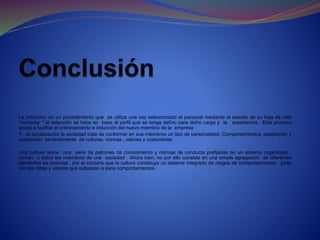 La inducción en un procedimiento que se utiliza una vez seleccionado el personal mediante el estudio de su hoja de vida
“curricular ” la selección se hace en base al perfil que se tenga defino para dicho cargo y la experiencia. Este proceso
ayuda a facilitar el entrenamiento e inducción del nuevo miembro de la empresa
Y , la socialización la sociedad trata de conformar en sus miembros un tipo de personalidad, Comportamientos. adaptación y
aceptación perfectamente de culturas, normas , valores y costumbres.
Una cultura reúne una serie de patrones de conocimiento y normas de conducta prefijadas en un sistema organizado ,
común a todos los miembros de una sociedad . Ahora bien, no por ello consiste en una simple agregación de diferentes
elementos es esencial , por el contario que la cultura constituya un sistema integrado de rasgos de comportamientos , junto
con las ideas y valores que subyacen a esos comportamientos.
 