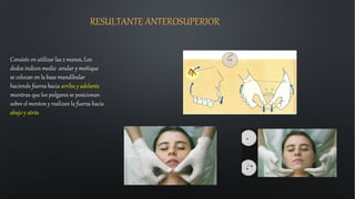 RESULTANTE ANTEROSUPERIOR
Consiste en utilizar las 2 manos, Los
dedos índices medio anular y meñique
se colocan en la base mandibular
haciendo fuerza hacia arriba y adelante
mientras que los pulgares se posicionan
sobre el menton y realizan la fuerza hacia
abajo y atrás
 