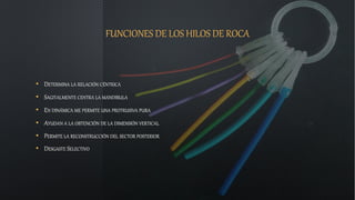 FUNCIONES DE LOS HILOS DE ROCA
• DETERMINA LA RELACIÓN CÉNTRICA
• SAGITALMENTE CENTRA LA MANDIBULA
• EN DINÁMICA ME PERMITE UNA PROTRUSIVA PURA
• AYUDAN A LA OBTENCIÓN DE LA DIMENSIÓN VERTICAL
• PERMITE LA RECONSTRUCCIÓN DEL SECTOR POSTERIOR
• DESGASTE SELECTIVO
 