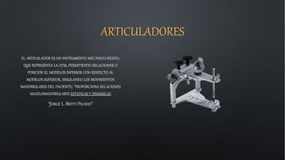 ARTICULADORES
EL ARTICULADOR ES UN INSTRUMENTO MECÁNICO RÍGIDO,
QUE REPRESENTA LA ATM, PERMITIENDO RELACIONAR O
POSICIÓN EL MODELOS INFERIOR CON RESPECTO AL
MODELOS SUPERIOR, SIMULANDO LOS MOVIMIENTOS
MANDIBULARES DEL PACIENTE; `PROPORCIONA RELACIONES
MAXILOMANDIBULARES ESTATICAS Y DINÁMICAS
“JORGE L. BIOTTI PICAND”
 