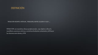 DEFINICIÓN
INDUCCIÓN SIGNIFICA INSTIGAR , PERSUADIR, MOVER ALGUIEN O ALGO ….
INDUCCION, son maniobras clínicas parafuncionales , cuyo objetivo es llevar la
mandíbula a posiciones céntricas y excéntricas bordeantes contactantes y allí buscar
las relaciones entre dientes y ATM
 