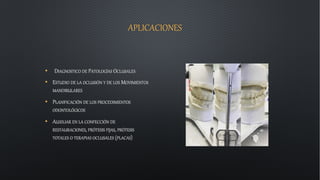 APLICACIONES
• DIAGNOSTICO DE PATOLOGÍAS OCLUSALES
• ESTUDIO DE LA OCLUSIÓN Y DE LOS MOVIMIENTOS
MANDIBULARES
• PLANIFICACIÓN DE LOS PROCEDIMIENTOS
ODONTOLÓGICOS
• AUXILIAR EN LA CONFECCIÓN DE
RESTAURACIONES, PRÓTESIS FIJAS, PRÓTESIS
TOTALES O TERAPIAS OCLUSALES (PLACAS)
 