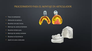 PROCEDIMIENTO PARA EL MONTAJE EN ARTICULADOR
• TOMA DE IMPRESIONES
• OBTENCIÓN DE MODELOS
• REGISTRO CON ARCO FACIAL
• MONTAJE DEL MODELOS SUPERIOR
• REGISTRO INTEROCLUSAL
• MONTAJE DEL MODELO INFERIOR
• REGISTRO EN EXCÉNTRICOS
• AJUSTE DE GUÍAS CONDILARES
 