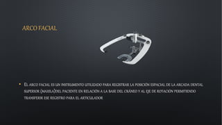 ARCO FACIAL
• EL ARCO FACIAL ES UN INSTRUMENTO UTILIZADO PARA REGISTRAR LA POSICIÓN ESPACIAL DE LA ARCADA DENTAL
SUPERIOR (MAXILA)DEL PACIENTE EN RELACIÓN A LA BASE DEL CRÁNEO Y AL EJE DE ROTACIÓN PERMITIENDO
TRANSFERIR ESE REGISTRO PARA EL ARTICULADOR
 