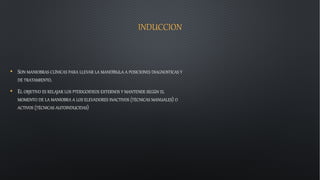 INDUCCION
• SON MANIOBRAS CLÍNICAS PARA LLEVAR LA MANDÍBULA A POSICIONES DIAGNOSTICAS Y
DE TRATAMIENTO.
• EL OBJETIVO ES RELAJAR LOS PTERIGOIDEOS EXTERNOS Y MANTENER SEGÚN EL
MOMENTO DE LA MANIOBRA A LOS ELEVADORES INACTIVOS (TÉCNICAS MANUALES) O
ACTIVOS (TÉCNICAS AUTOINDUCIDAS)
 
