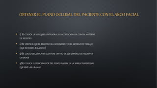 OBTENER EL PLANO OCLUSAL DEL PACIENTE CON EL ARCO FACIAL
• 1) SE COLOCA LA HORQUILLA INTRAORAL YA ACONDICIONADA CON UN MATERIAL
DE REGISTRO
• 2) SE VERIFICA QUE EL REGISTRO SEA ADECUADO CON EL MODELO DE TRABAJO
(QUE NO EXISTA BALANCEO)
• 3) SE COLOCAN LAS OLIVAS AUDITIVAS DENTRO DE LOS CONDUCTOS AUDITIVOS
EXTERNOS
• 4)SE COLOCA EL POSICIONADOR DEL PUNTO NASION EN LA BARRA TRANSVERSAL
QUE UNE LAS 2 RAMAS
 