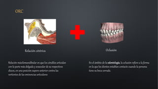 ORC
Relación céntrica Oclusión
En el ámbito de la odontología, la oclusión refiere a la forma
en la que los dientes entablan contacto cuando la persona
tiene su boca cerrada.
Relación máxilomandibular en que los cóndilos articulan
con la parte más delgada y avascular de su respectivos
discos, en una posición supero-anterior contra las
vertientes de las eminencias articulares
 