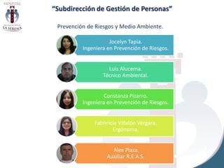 “Subdirección de Gestión de Personas”
Prevención de Riesgos y Medio Ambiente.
Jocelyn Tapia.
Ingeniera en Prevención de Riesgos.
Luis Alucema.
Técnico Ambiental.
Constanza Pizarro.
Ingeniera en Prevención de Riesgos.
Fabhricia Villalón Vergara.
Ergónoma.
Alex Plaza.
Auxiliar R.E.A.S.
 