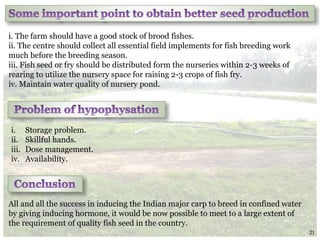 i. The farm should have a good stock of brood fishes.
ii. The centre should collect all essential field implements for fish breeding work
much before the breeding season.
iii. Fish seed or fry should be distributed form the nurseries within 2-3 weeks of
rearing to utilize the nursery space for raising 2-3 crops of fish fry.
iv. Maintain water quality of nursery pond.
All and all the success in inducing the Indian major carp to breed in confined water
by giving inducing hormone, it would be now possible to meet to a large extent of
the requirement of quality fish seed in the country.
i. Storage problem.
ii. Skillful hands.
iii. Dose management.
iv. Availability.
21
 