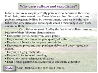 In India, culture of carp is perfectly point of view because of their short
Food chain, but economic too. These fishes can be culture without any
problem are generally liked by the consumers, some easily culturable
fishes with very successful breeding do attain a metre length with more
amount of flesh.
Carp fishes are most liked by the farmer as well as consumer
because of their following characteristics:
• These fishes are found in river, lakes, ponds.
• They can survive even in the poor quality of water.
• They have tolerance for temperature variation.
• They feed on phyto and zoo- plankton, debris and decaying organic
matter.
• They have high growth rate.
• They are fit for induced breeding.
• They show more resistance to diseases.
• Their flesh is palatable, tasty, nutritious and easily digestible.
Carp – fresh water fish often breed for food.
3
 
