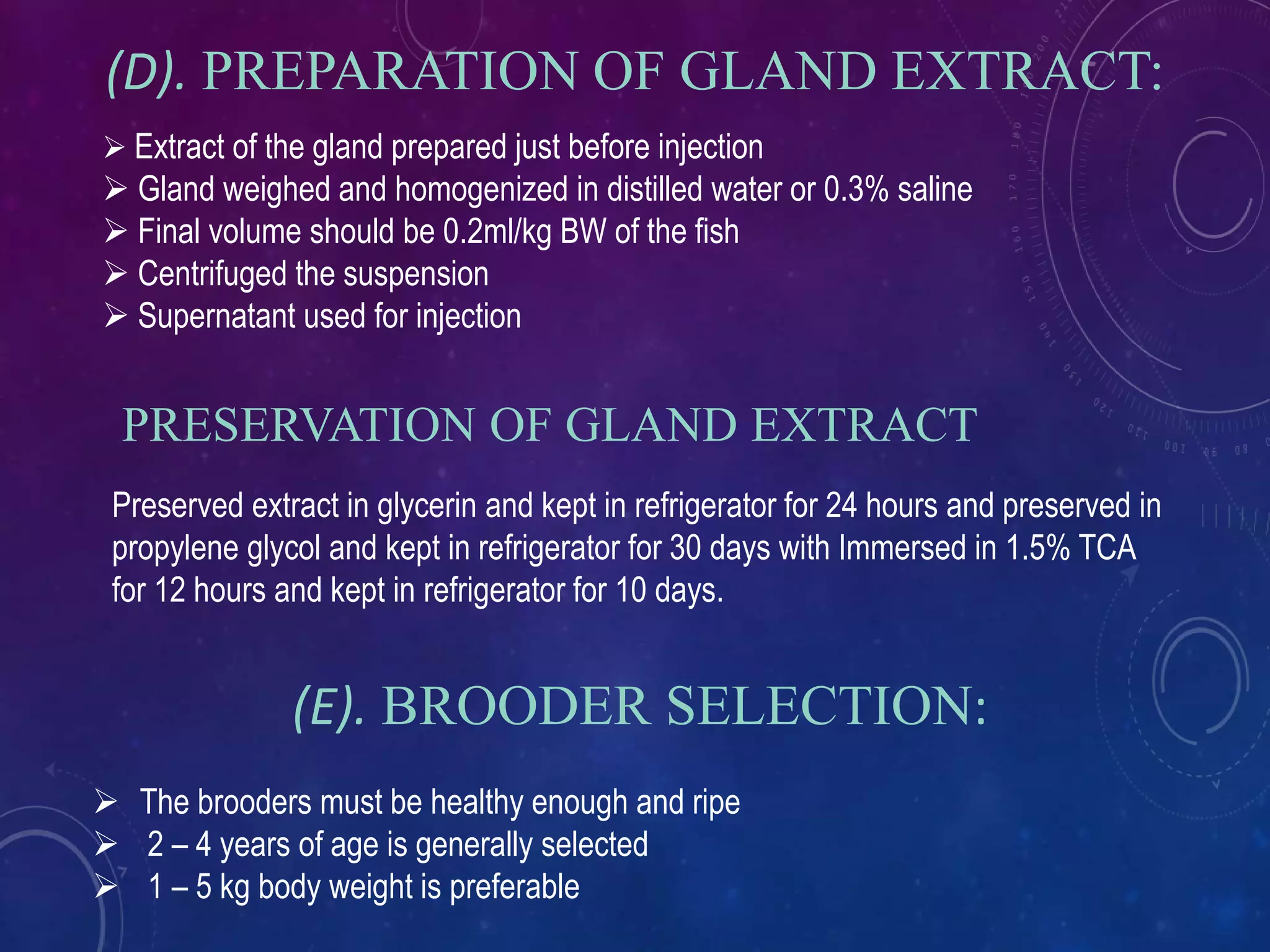 (D). PREPARATION OF GLAND EXTRACT:
 Extract of the gland prepared just before injection
 Gland weighed and homogenized in distilled water or 0.3% saline
 Final volume should be 0.2ml/kg BW of the fish
 Centrifuged the suspension
 Supernatant used for injection
(E). BROODER SELECTION:
 The brooders must be healthy enough and ripe
 2 – 4 years of age is generally selected
 1 – 5 kg body weight is preferable
PRESERVATION OF GLAND EXTRACT
Preserved extract in glycerin and kept in refrigerator for 24 hours and preserved in
propylene glycol and kept in refrigerator for 30 days with Immersed in 1.5% TCA
for 12 hours and kept in refrigerator for 10 days.
 