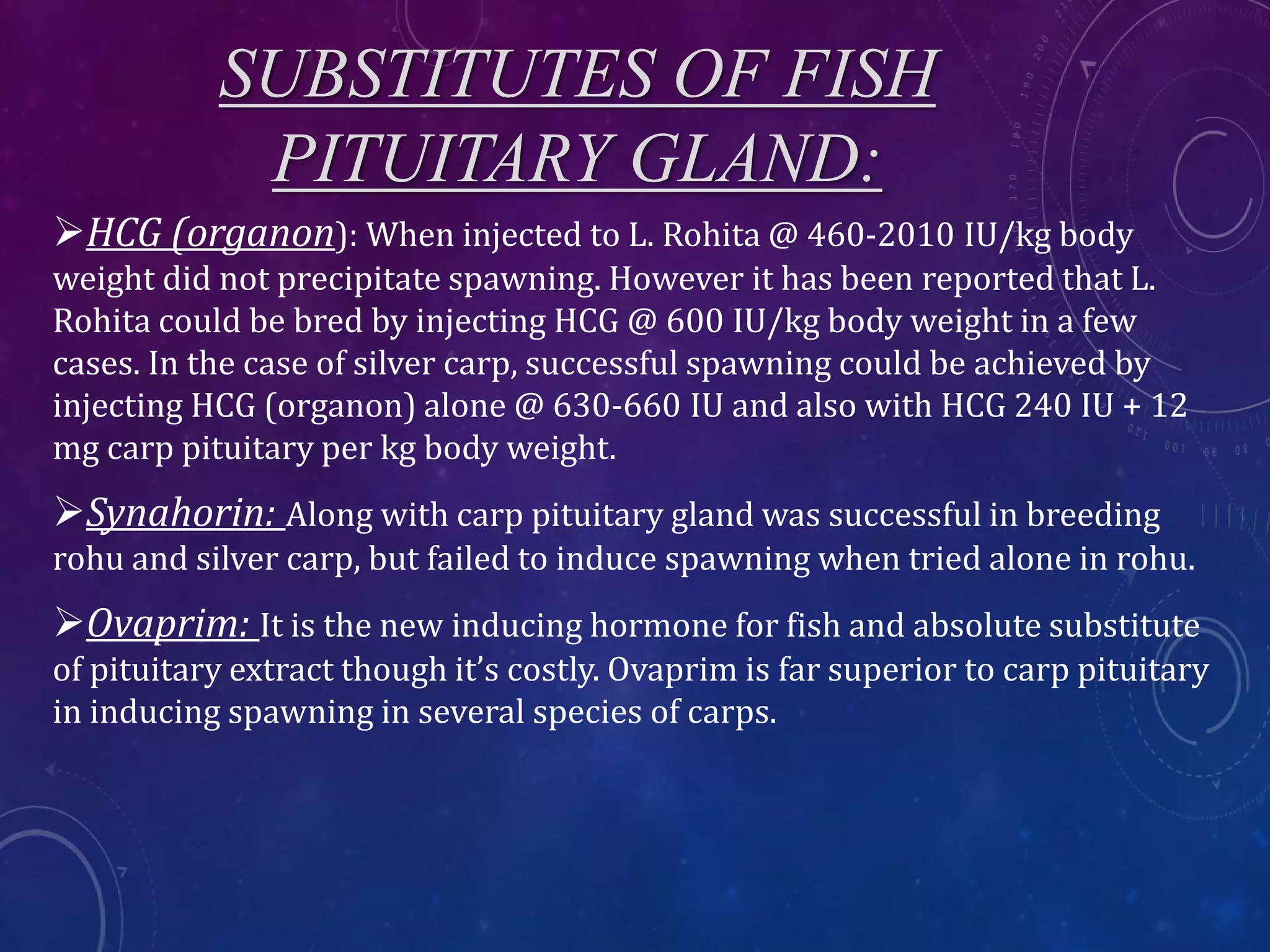 SUBSTITUTES OF FISH
PITUITARY GLAND:
HCG (organon): When injected to L. Rohita @ 460-2010 IU/kg body
weight did not precipitate spawning. However it has been reported that L.
Rohita could be bred by injecting HCG @ 600 IU/kg body weight in a few
cases. In the case of silver carp, successful spawning could be achieved by
injecting HCG (organon) alone @ 630-660 IU and also with HCG 240 IU + 12
mg carp pituitary per kg body weight.
Synahorin: Along with carp pituitary gland was successful in breeding
rohu and silver carp, but failed to induce spawning when tried alone in rohu.
Ovaprim: It is the new inducing hormone for fish and absolute substitute
of pituitary extract though it’s costly. Ovaprim is far superior to carp pituitary
in inducing spawning in several species of carps.
 