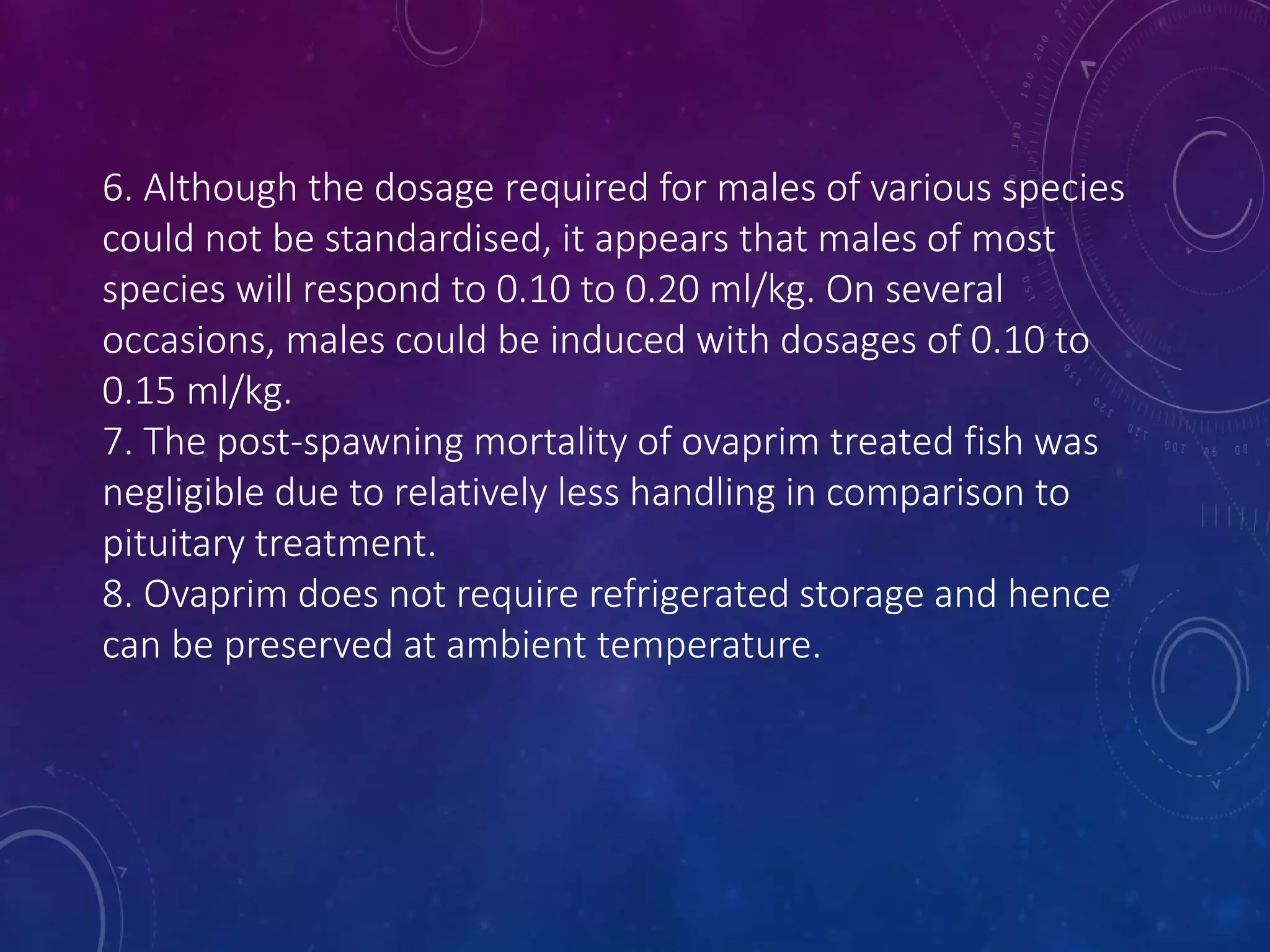 6. Although the dosage required for males of various species
could not be standardised, it appears that males of most
species will respond to 0.10 to 0.20 ml/kg. On several
occasions, males could be induced with dosages of 0.10 to
0.15 ml/kg.
7. The post-spawning mortality of ovaprim treated fish was
negligible due to relatively less handling in comparison to
pituitary treatment.
8. Ovaprim does not require refrigerated storage and hence
can be preserved at ambient temperature.
 