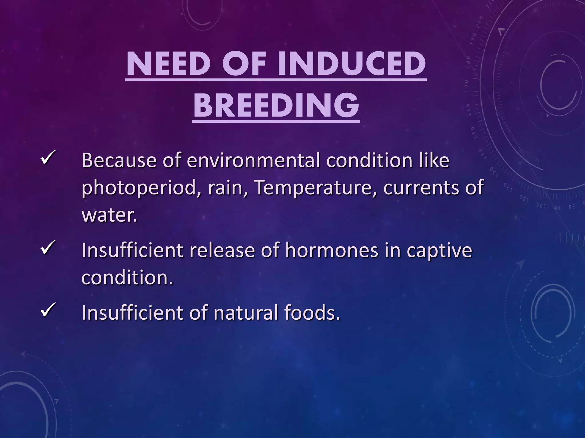 NEED OF INDUCED
BREEDING
 Because of environmental condition like
photoperiod, rain, Temperature, currents of
water.
 Insufficient release of hormones in captive
condition.
 Insufficient of natural foods.
 