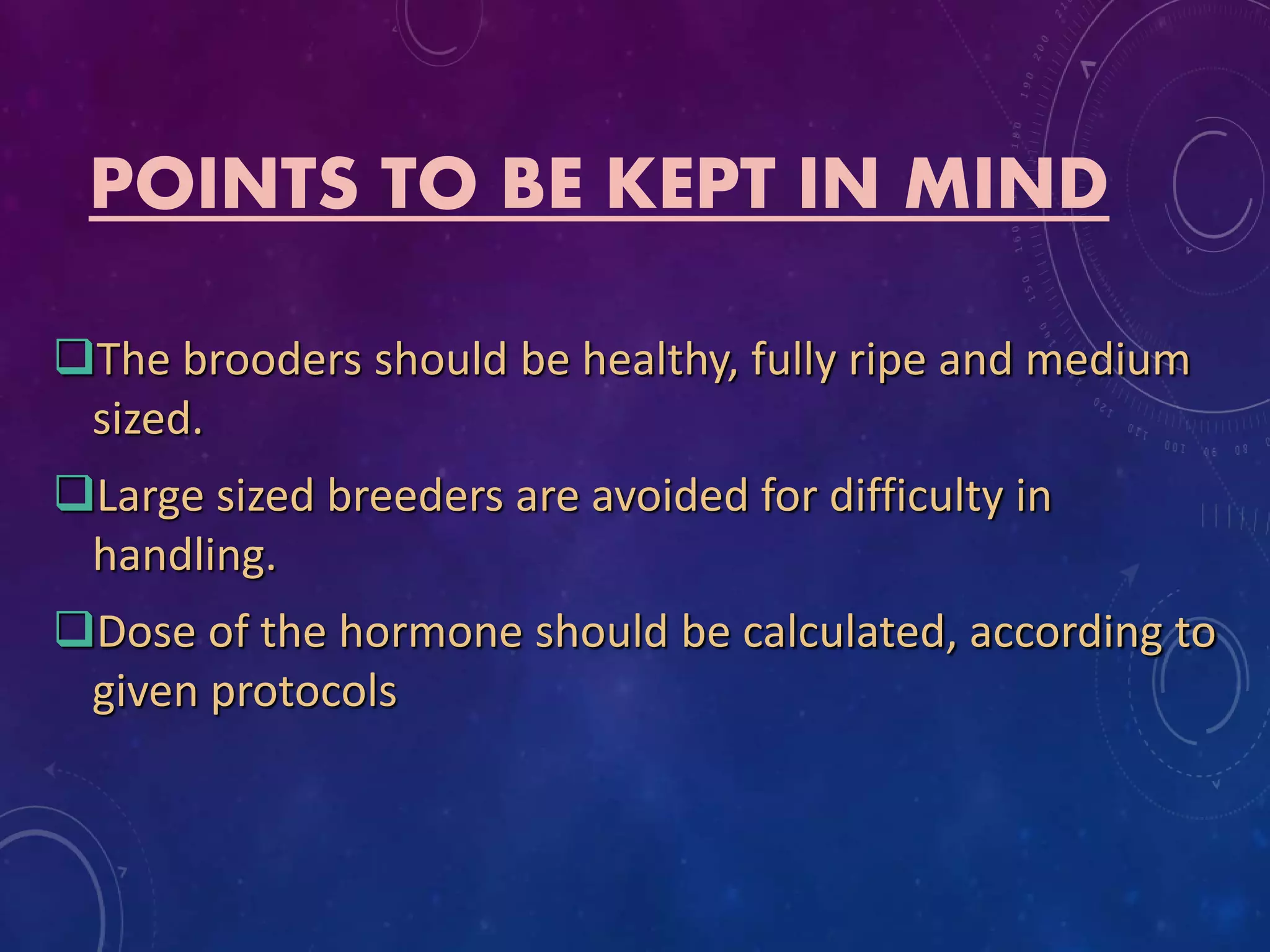POINTS TO BE KEPT IN MIND
The brooders should be healthy, fully ripe and medium
sized.
Large sized breeders are avoided for difficulty in
handling.
Dose of the hormone should be calculated, according to
given protocols
 