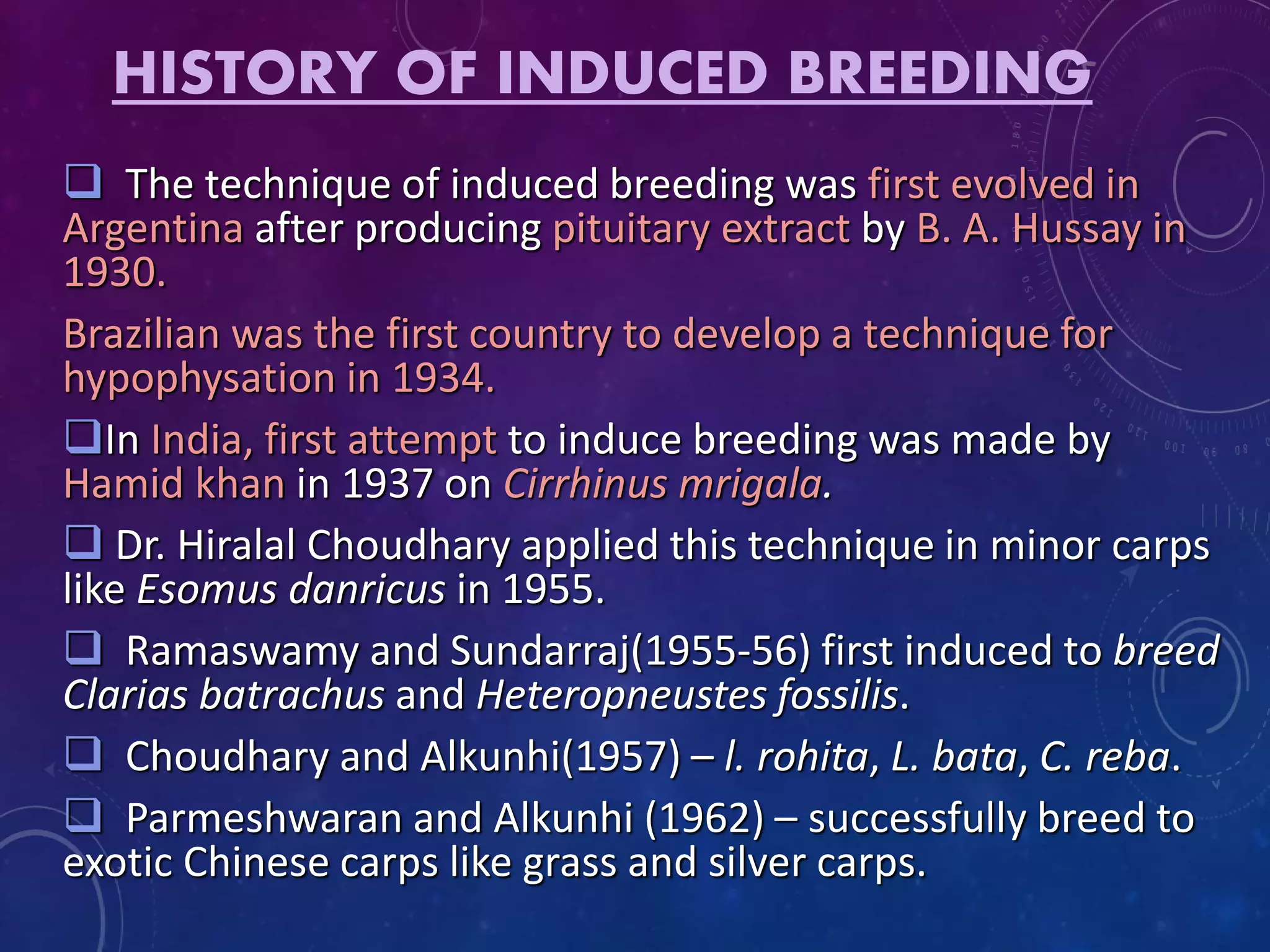 HISTORY OF INDUCED BREEDING
 The technique of induced breeding was first evolved in
Argentina after producing pituitary extract by B. A. Hussay in
1930.
Brazilian was the first country to develop a technique for
hypophysation in 1934.
In India, first attempt to induce breeding was made by
Hamid khan in 1937 on Cirrhinus mrigala.
 Dr. Hiralal Choudhary applied this technique in minor carps
like Esomus danricus in 1955.
 Ramaswamy and Sundarraj(1955-56) first induced to breed
Clarias batrachus and Heteropneustes fossilis.
 Choudhary and Alkunhi(1957) – l. rohita, L. bata, C. reba.
 Parmeshwaran and Alkunhi (1962) – successfully breed to
exotic Chinese carps like grass and silver carps.
 