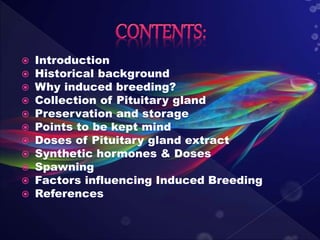  Introduction
 Historical background
 Why induced breeding?
 Collection of Pituitary gland
 Preservation and storage
 Points to be kept mind
 Doses of Pituitary gland extract
 Synthetic hormones & Doses
 Spawning
 Factors influencing Induced Breeding
 References
 