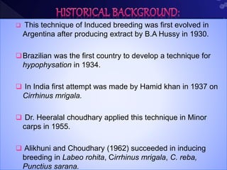  This technique of Induced breeding was first evolved in
Argentina after producing extract by B.A Hussy in 1930.
Brazilian was the first country to develop a technique for
hypophysation in 1934.
 In India first attempt was made by Hamid khan in 1937 on
Cirrhinus mrigala.
 Dr. Heeralal choudhary applied this technique in Minor
carps in 1955.
 Alikhuni and Choudhary (1962) succeeded in inducing
breeding in Labeo rohita, Cirrhinus mrigala, C. reba,
Punctius sarana.
 