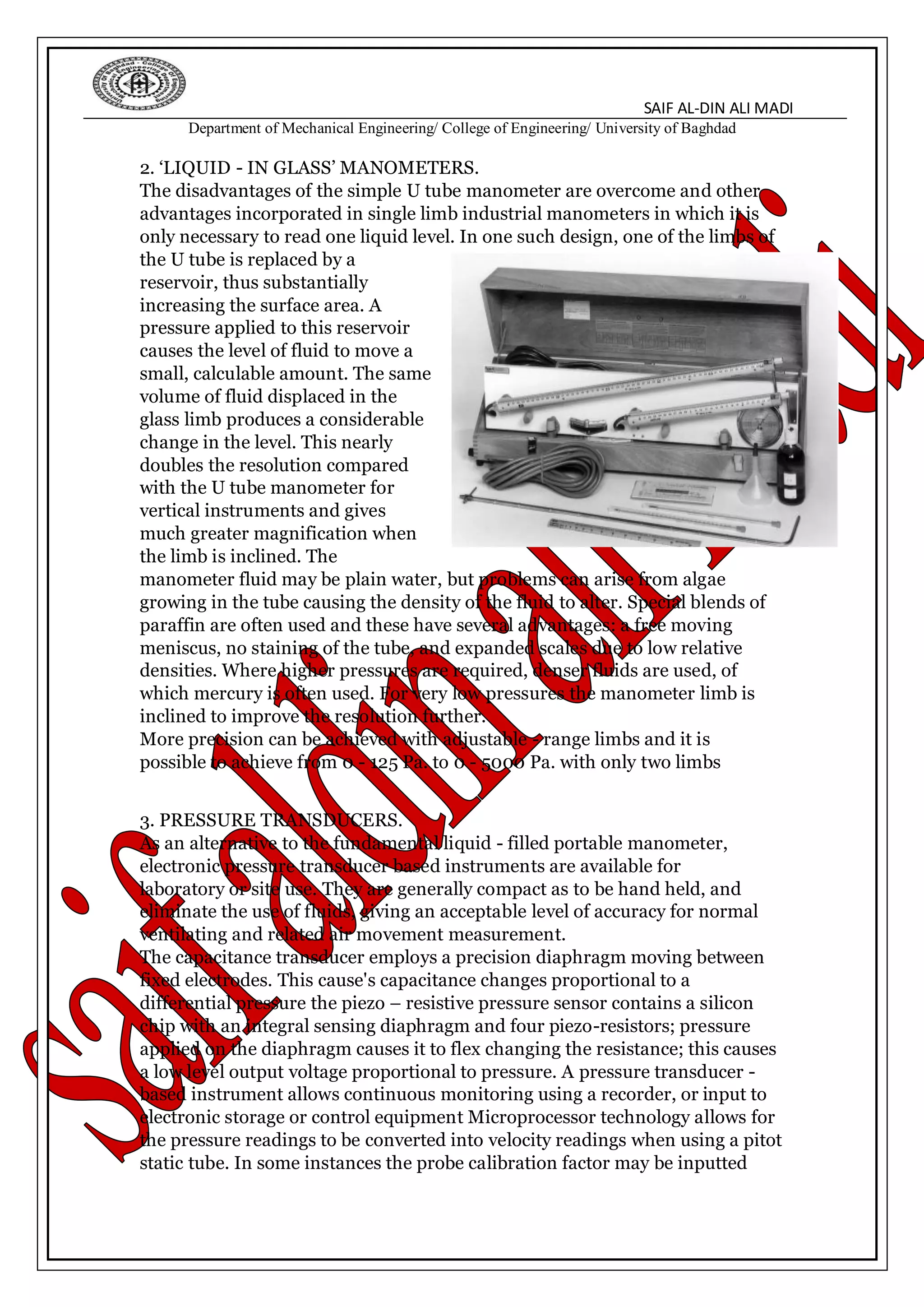 SAIF AL-DIN ALI MADI
Department of Mechanical Engineering/ College of Engineering/ University of Baghdad
2. ‘LIQUID - IN GLASS’ MANOMETERS.
The disadvantages of the simple U tube manometer are overcome and other
advantages incorporated in single limb industrial manometers in which it is
only necessary to read one liquid level. In one such design, one of the limbs of
the U tube is replaced by a
reservoir, thus substantially
increasing the surface area. A
pressure applied to this reservoir
causes the level of fluid to move a
small, calculable amount. The same
volume of fluid displaced in the
glass limb produces a considerable
change in the level. This nearly
doubles the resolution compared
with the U tube manometer for
vertical instruments and gives
much greater magnification when
the limb is inclined. The
manometer fluid may be plain water, but problems can arise from algae
growing in the tube causing the density of the fluid to alter. Special blends of
paraffin are often used and these have several advantages: a free moving
meniscus, no staining of the tube, and expanded scales due to low relative
densities. Where higher pressures are required, denser fluids are used, of
which mercury is often used. For very low pressures the manometer limb is
inclined to improve the resolution further.
More precision can be achieved with adjustable - range limbs and it is
possible to achieve from 0 - 125 Pa. to 0 - 5000 Pa. with only two limbs
3. PRESSURE TRANSDUCERS.
As an alternative to the fundamental liquid - filled portable manometer,
electronic pressure transducer based instruments are available for
laboratory or site use. They are generally compact as to be hand held, and
eliminate the use of fluids, giving an acceptable level of accuracy for normal
ventilating and related air movement measurement.
The capacitance transducer employs a precision diaphragm moving between
fixed electrodes. This cause's capacitance changes proportional to a
differential pressure the piezo – resistive pressure sensor contains a silicon
chip with an integral sensing diaphragm and four piezo-resistors; pressure
applied on the diaphragm causes it to flex changing the resistance; this causes
a low level output voltage proportional to pressure. A pressure transducer -
based instrument allows continuous monitoring using a recorder, or input to
electronic storage or control equipment Microprocessor technology allows for
the pressure readings to be converted into velocity readings when using a pitot
static tube. In some instances the probe calibration factor may be inputted
 