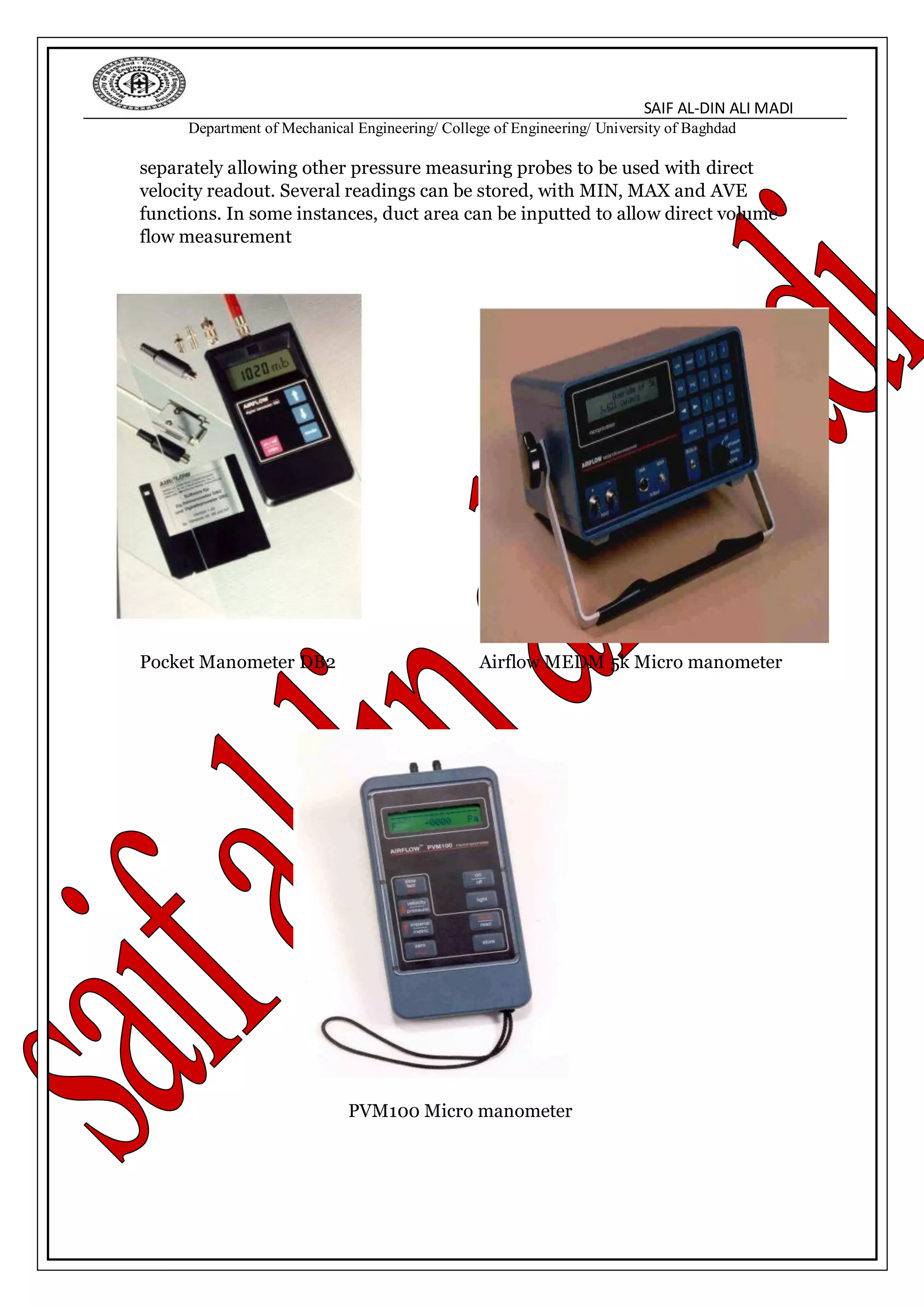 SAIF AL-DIN ALI MADI
Department of Mechanical Engineering/ College of Engineering/ University of Baghdad
separately allowing other pressure measuring probes to be used with direct
velocity readout. Several readings can be stored, with MIN, MAX and AVE
functions. In some instances, duct area can be inputted to allow direct volume
flow measurement
Pocket Manometer DB2 Airflow MEDM 5k Micro manometer
PVM100 Micro manometer
 