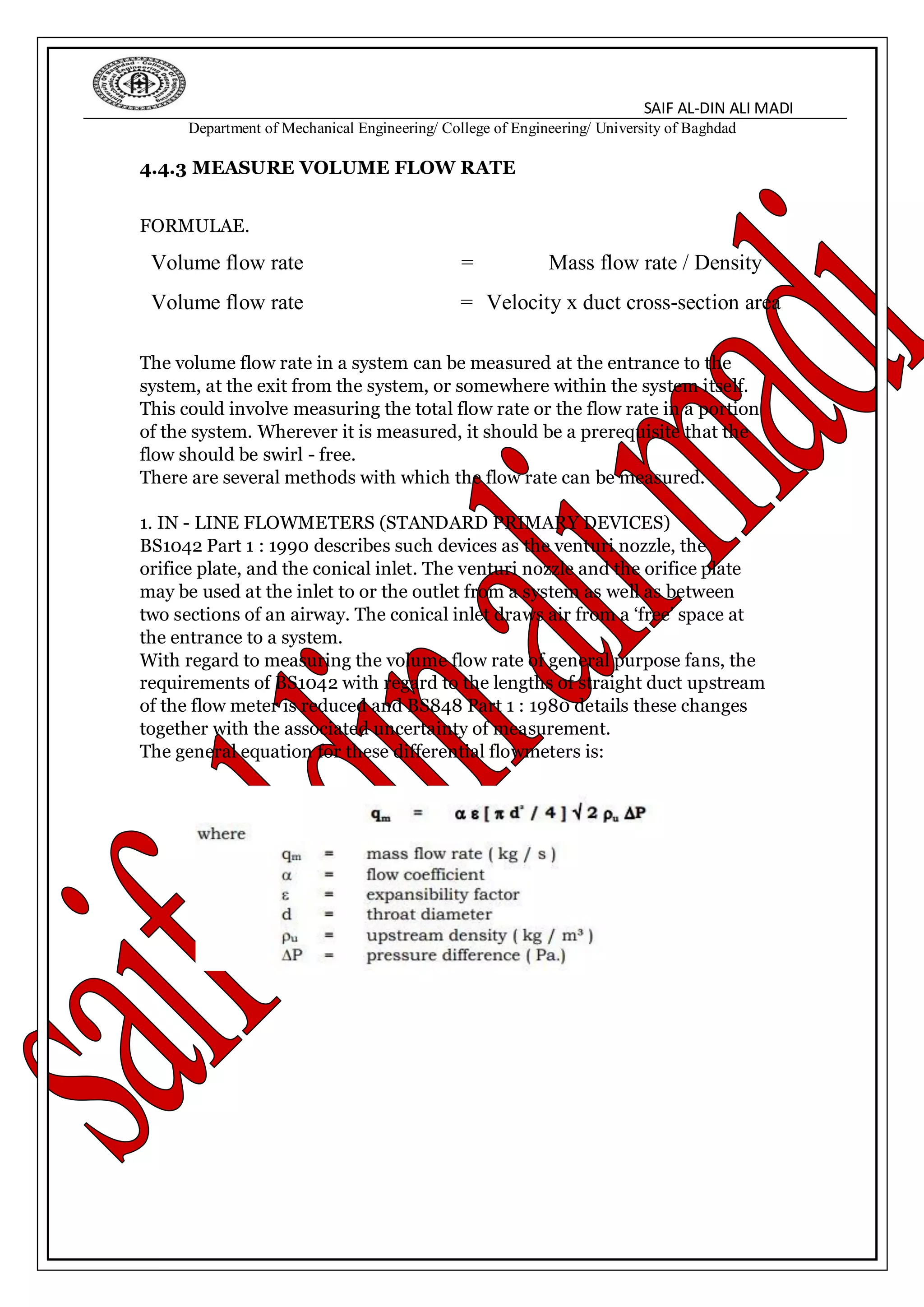 SAIF AL-DIN ALI MADI
Department of Mechanical Engineering/ College of Engineering/ University of Baghdad
4.4.3 MEASURE VOLUME FLOW RATE
FORMULAE.
Volume flow rate = Mass flow rate / Density
Volume flow rate = Velocity x duct cross-section area
The volume flow rate in a system can be measured at the entrance to the
system, at the exit from the system, or somewhere within the system itself.
This could involve measuring the total flow rate or the flow rate in a portion
of the system. Wherever it is measured, it should be a prerequisite that the
flow should be swirl - free.
There are several methods with which the flow rate can be measured.
1. IN - LINE FLOWMETERS (STANDARD PRIMARY DEVICES)
BS1042 Part 1 : 1990 describes such devices as the venturi nozzle, the
orifice plate, and the conical inlet. The venturi nozzle and the orifice plate
may be used at the inlet to or the outlet from a system as well as between
two sections of an airway. The conical inlet draws air from a ‘free’ space at
the entrance to a system.
With regard to measuring the volume flow rate of general purpose fans, the
requirements of BS1042 with regard to the lengths of straight duct upstream
of the flow meter is reduced and BS848 Part 1 : 1980 details these changes
together with the associated uncertainty of measurement.
The general equation for these differential flowmeters is:
 