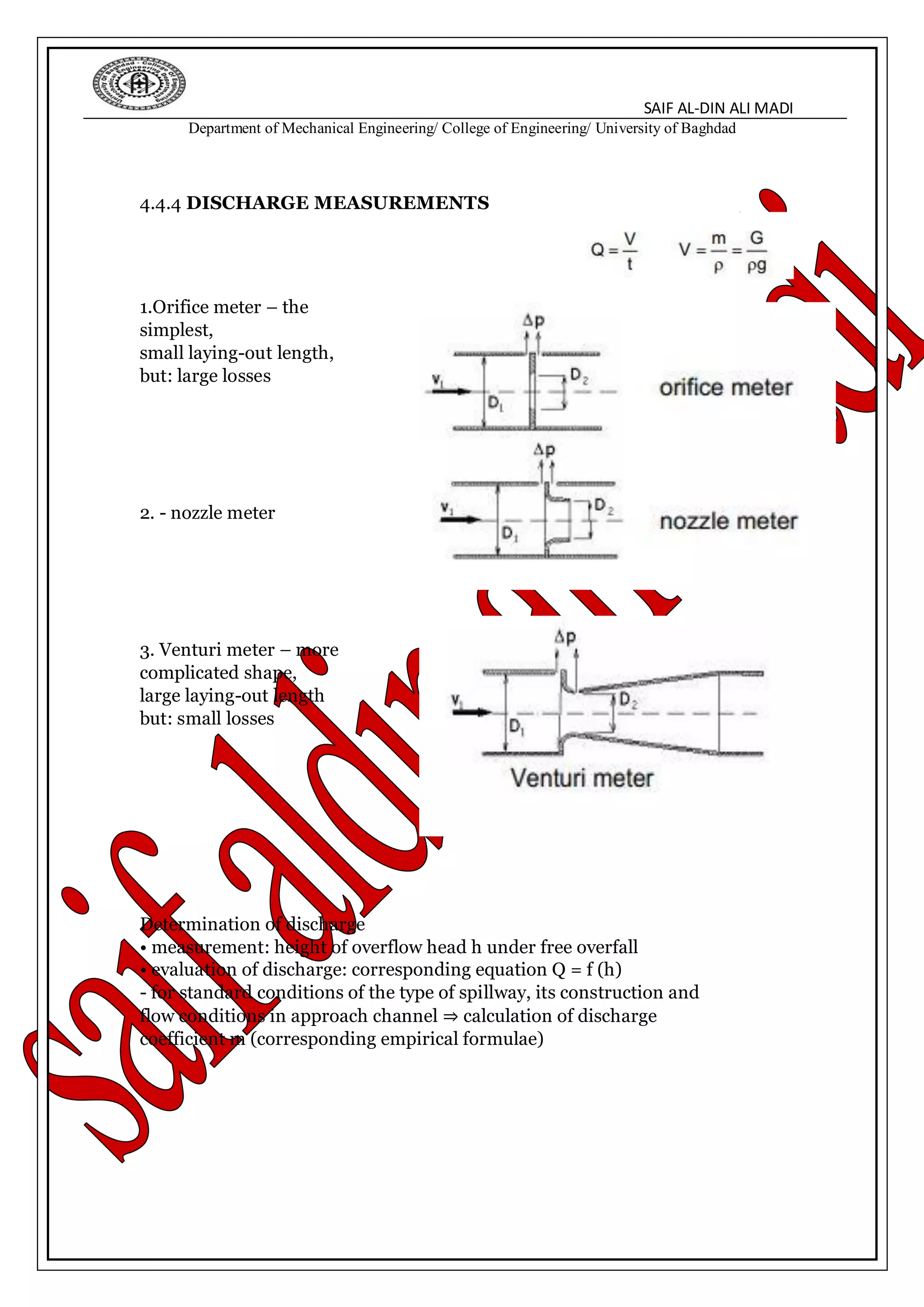SAIF AL-DIN ALI MADI
Department of Mechanical Engineering/ College of Engineering/ University of Baghdad
4.4.4 DISCHARGE MEASUREMENTS
1.Orifice meter – the
simplest,
small laying-out length,
but: large losses
2. - nozzle meter
3. Venturi meter – more
complicated shape,
large laying-out length
but: small losses
Determination of discharge
• measurement: height of overflow head h under free overfall
• evaluation of discharge: corresponding equation Q = f (h)
- for standard conditions of the type of spillway, its construction and
flow conditions in approach channel ⇒ calculation of discharge
coefficient m (corresponding empirical formulae)
 