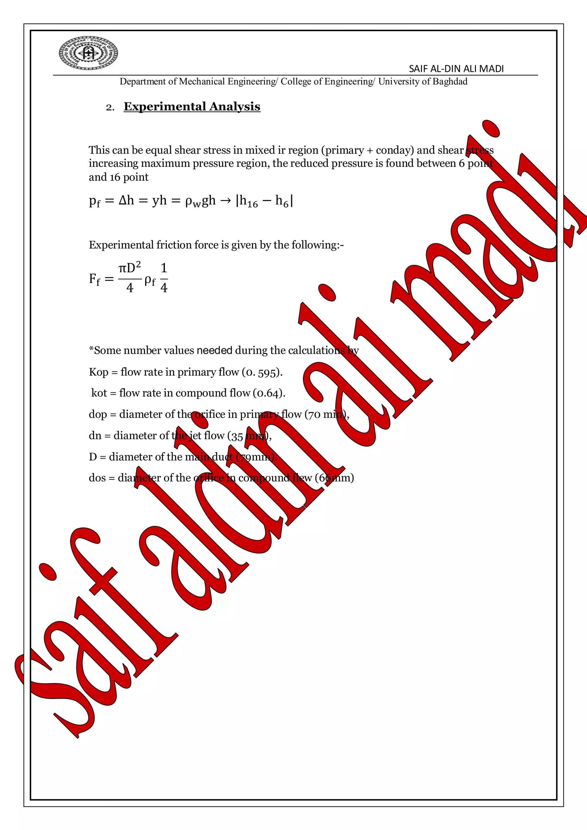 SAIF AL-DIN ALI MADI
Department of Mechanical Engineering/ College of Engineering/ University of Baghdad
2. Experimental Analysis
This can be equal shear stress in mixed ir region (primary + conday) and shear stress
increasing maximum pressure region, the reduced pressure is found between 6 point
and 16 point
pf = ∆h = yh = ρwgh → |h16 − h6|
Experimental friction force is given by the following:-
Ff =
πD2
4
ρf
1
4
*Some number values needed during the calculations by
Kop = flow rate in primary flow (0. 595).
kot = flow rate in compound flow (0.64).
dop = diameter of the orifice in primary flow (70 min),
dn = diameter of the jet flow (35 mm),
D = diameter of the main duct (79mm).
dos = diameter of the orifice in compound flew (66mm)
 