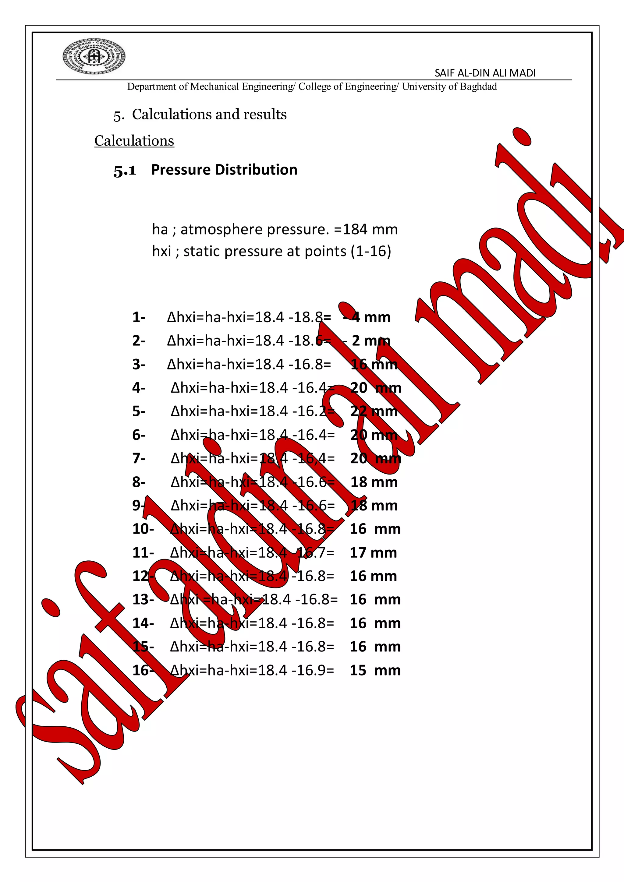 SAIF AL-DIN ALI MADI
Department of Mechanical Engineering/ College of Engineering/ University of Baghdad
5. Calculations and results
Calculations
5.1 Pressure Distribution
ha ; atmosphere pressure. =184 mm
hxi ; static pressure at points (1-16)
1- ∆hxi=ha-hxi=18.4 -18.8= - 4 mm
2- ∆hxi=ha-hxi=18.4 -18.6= - 2 mm
3- ∆hxi=ha-hxi=18.4 -16.8= 16 mm
4- ∆hxi=ha-hxi=18.4 -16.4= 20 mm
5- ∆hxi=ha-hxi=18.4 -16.2= 22 mm
6- ∆hxi=ha-hxi=18.4 -16.4= 20 mm
7- ∆hxi=ha-hxi=18.4 -16,4= 20 mm
8- ∆hxi=ha-hxi=18.4 -16.6= 18 mm
9- ∆hxi=ha-hxi=18.4 -16.6= 18 mm
10- ∆hxi=ha-hxi=18.4 -16.8= 16 mm
11- ∆hxi=ha-hxi=18.4 -16.7= 17 mm
12- ∆hxi=ha-hxi=18.4 -16.8= 16 mm
13- ∆hxi =ha-hxi=18.4 -16.8= 16 mm
14- ∆hxi=ha-hxi=18.4 -16.8= 16 mm
15- ∆hxi=ha-hxi=18.4 -16.8= 16 mm
16- ∆hxi=ha-hxi=18.4 -16.9= 15 mm
 