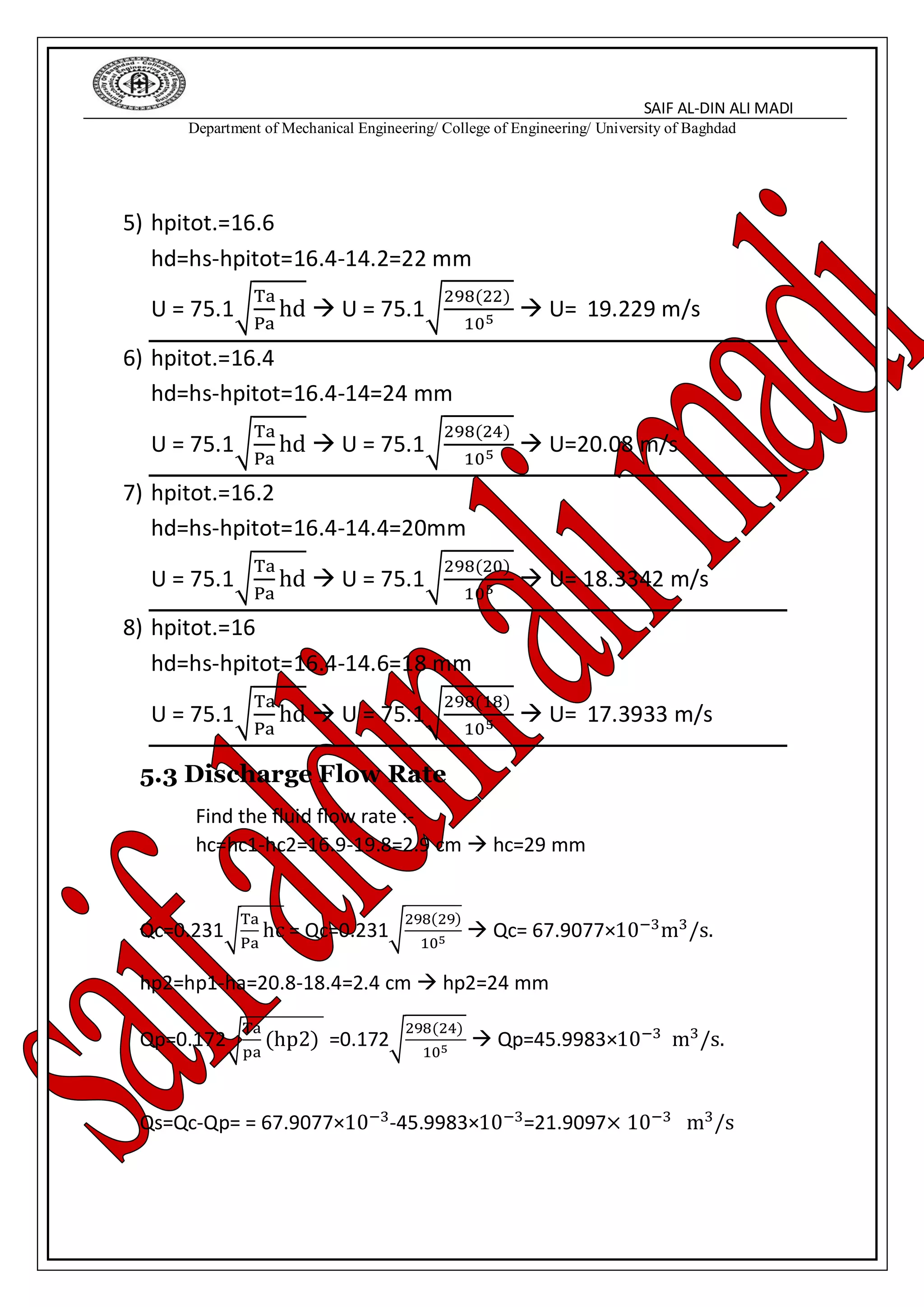 SAIF AL-DIN ALI MADI
Department of Mechanical Engineering/ College of Engineering/ University of Baghdad
5) hpitot.=16.6
hd=hs-hpitot=16.4-14.2=22 mm
U = 75.1√
Ta
Pa
hd  U = 75.1√
298(22)
105
 U= 19.229 m/s
6) hpitot.=16.4
hd=hs-hpitot=16.4-14=24 mm
U = 75.1√
Ta
Pa
hd  U = 75.1√
298(24)
105
 U=20.08 m/s
7) hpitot.=16.2
hd=hs-hpitot=16.4-14.4=20mm
U = 75.1√
Ta
Pa
hd  U = 75.1√
298(20)
105  U= 18.3342 m/s
8) hpitot.=16
hd=hs-hpitot=16.4-14.6=18 mm
U = 75.1√
Ta
Pa
hd  U = 75.1√
298(18)
105
 U= 17.3933 m/s
5.3 Discharge Flow Rate
Find the fluid flow rate :-
hc=hc1-hc2=16.9-19.8=2.9 cm  hc=29 mm
Qc=0.231√
Ta
Pa
hc = Qc=0.231√
298(29)
105
 Qc= 67.9077×10−3m3/s.
hp2=hp1-ha=20.8-18.4=2.4 cm  hp2=24 mm
Qp=0.172√
Ta
pa
(hp2) =0.172√
298(24)
105
 Qp=45.9983×10−3 m3/s.
Qs=Qc-Qp= = 67.9077×10−3-45.9983×10−3=21.9097× 10−3 m3/s
 