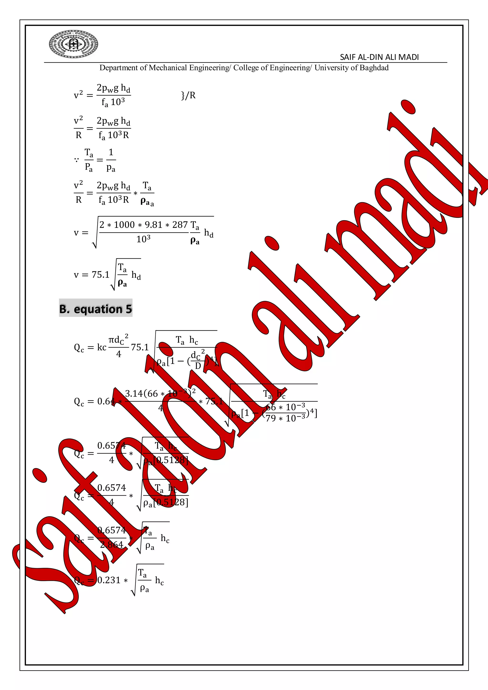 SAIF AL-DIN ALI MADI
Department of Mechanical Engineering/ College of Engineering/ University of Baghdad
v2 =
2pwg hd
fa 103
}/R
v2
R
=
2pwg hd
fa 103R
∵
Ta
Pa
=
1
pa
v2
R
=
2pwg hd
fa 103R
∗
Ta
𝛒 𝐚a
v = √
2 ∗ 1000 ∗ 9.81 ∗ 287
103
Ta
𝛒 𝐚
hd
v = 75.1√
Ta
𝛒 𝐚
hd
B. equation 5
Qc = kc
πdC
2
4
75.1√
Ta hc
ρa[1 − (
dC
2
D
)4]
Qc = 0.64 ∗
3.14(66 ∗ 10−3)2
4
∗ 75.1√
Ta hc
ρa[1 − (
66 ∗ 10−3
79 ∗ 10−3)4]
Qc =
0.6574
4
∗ √
Ta hc
ρa[0.5128]
Qc =
0.6574
4
∗ √
Ta hc
ρa[0.5128]
Qc =
0.6574
2.864
∗ √
Ta
ρa
hc
Qc = 0.231 ∗ √
Ta
ρa
hc
 