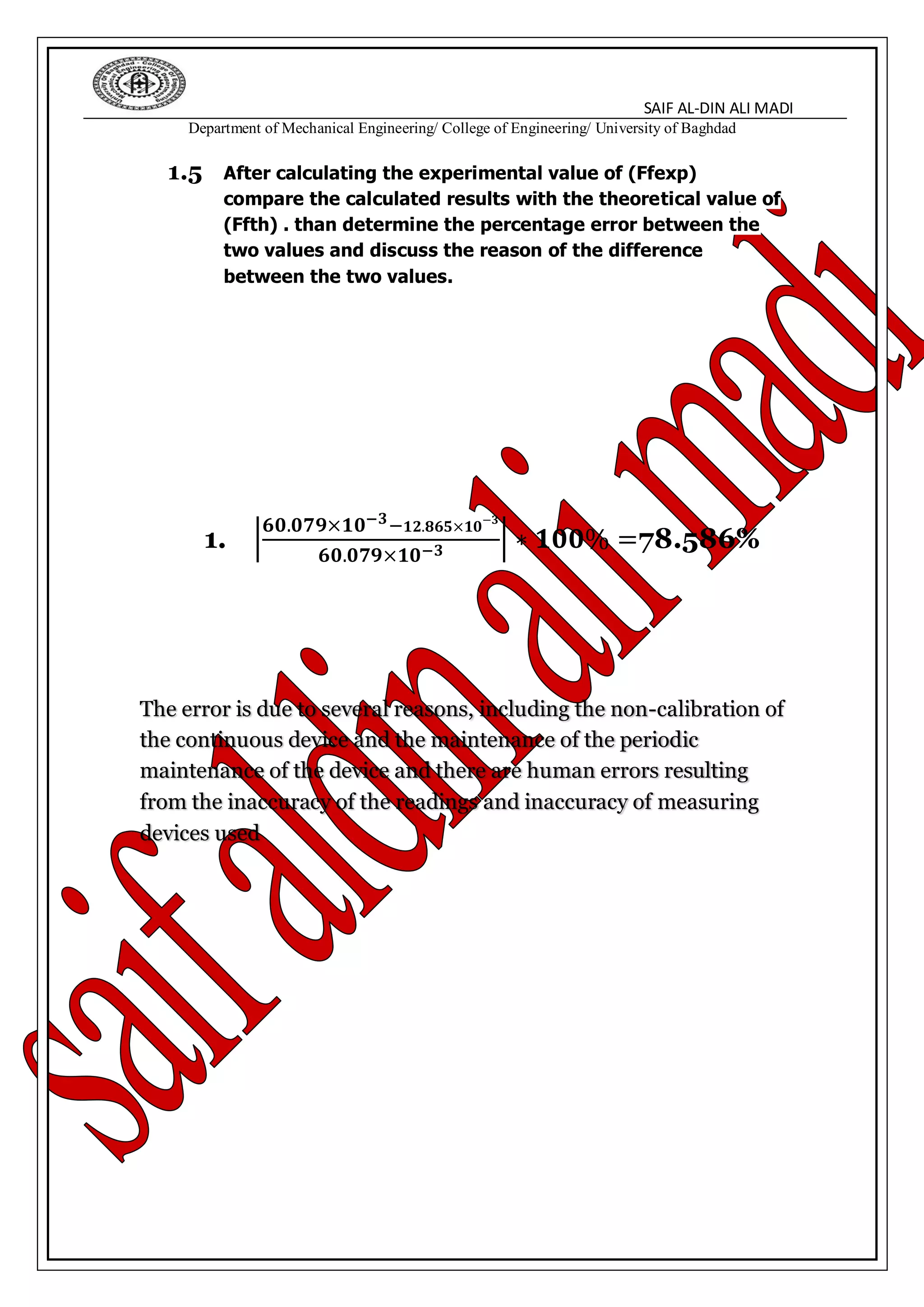 SAIF AL-DIN ALI MADI
Department of Mechanical Engineering/ College of Engineering/ University of Baghdad
1.5 After calculating the experimental value of (Ffexp)
compare the calculated results with the theoretical value of
(Ffth) . than determine the percentage error between the
two values and discuss the reason of the difference
between the two values.
1. |
𝟔𝟎.𝟎𝟕𝟗×𝟏𝟎−𝟑− 𝟏𝟐.𝟖𝟔𝟓×𝟏𝟎−𝟑
𝟔𝟎.𝟎𝟕𝟗×𝟏𝟎−𝟑
| ∗ 𝟏𝟎𝟎% =78.586%
The error is due to several reasons, including the non-calibration of
the continuous device and the maintenance of the periodic
maintenance of the device and there are human errors resulting
from the inaccuracy of the readings and inaccuracy of measuring
devices used
 