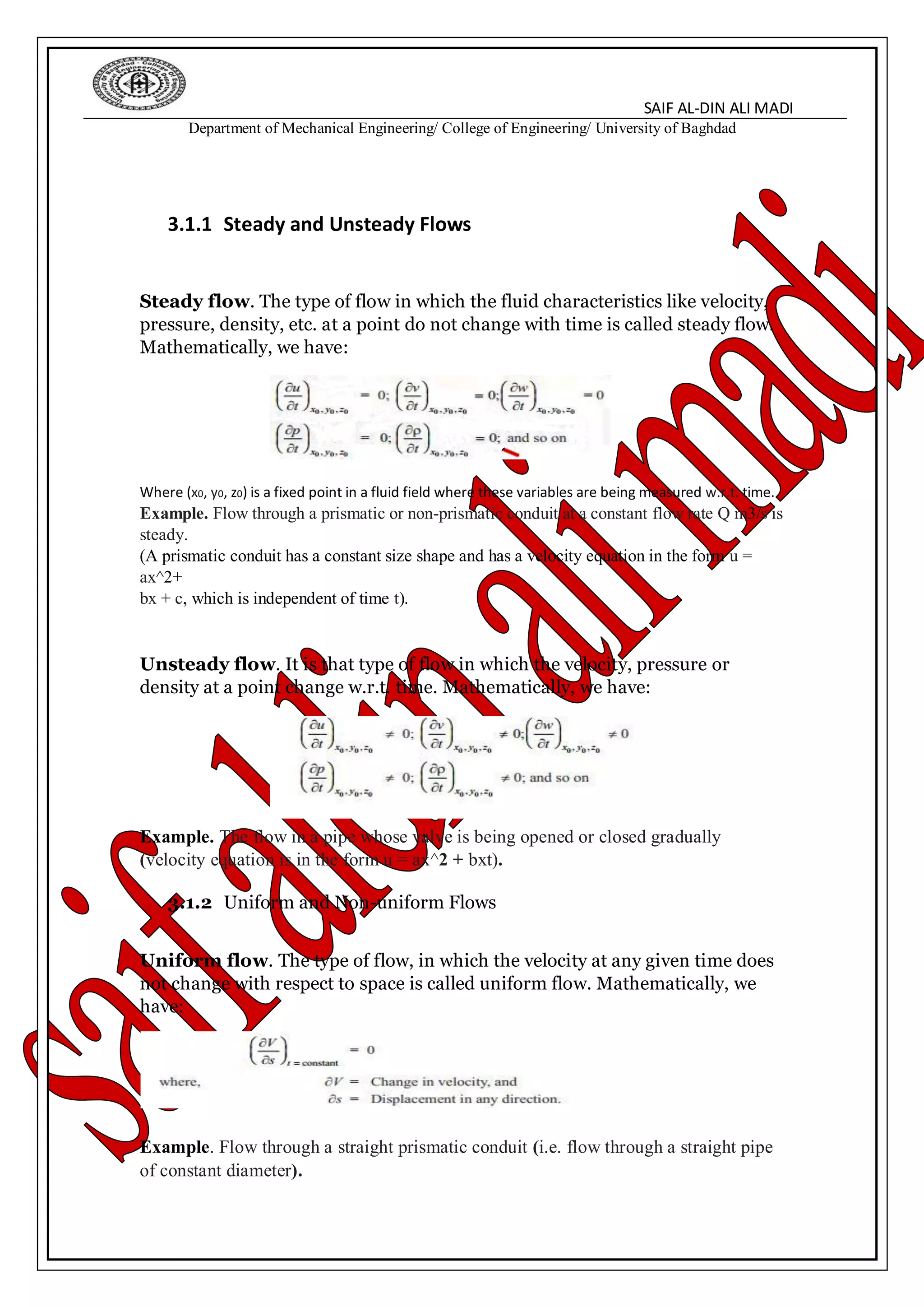 SAIF AL-DIN ALI MADI
Department of Mechanical Engineering/ College of Engineering/ University of Baghdad
3.1.1 Steady and Unsteady Flows
Steady flow. The type of flow in which the fluid characteristics like velocity,
pressure, density, etc. at a point do not change with time is called steady flow.
Mathematically, we have:
Where (x0, y0, z0) is a fixed point in a fluid field where these variables are being measured w.r.t. time.
Example. Flow through a prismatic or non-prismatic conduit at a constant flow rate Q m3/s is
steady.
(A prismatic conduit has a constant size shape and has a velocity equation in the form u =
ax^2+
bx + c, which is independent of time t).
Unsteady flow. It is that type of flow in which the velocity, pressure or
density at a point change w.r.t. time. Mathematically, we have:
Example. The flow in a pipe whose valve is being opened or closed gradually
(velocity equation is in the form u = ax^2 + bxt).
3.1.2 Uniform and Non-uniform Flows
Uniform flow. The type of flow, in which the velocity at any given time does
not change with respect to space is called uniform flow. Mathematically, we
have:
Example. Flow through a straight prismatic conduit (i.e. flow through a straight pipe
of constant diameter).
 