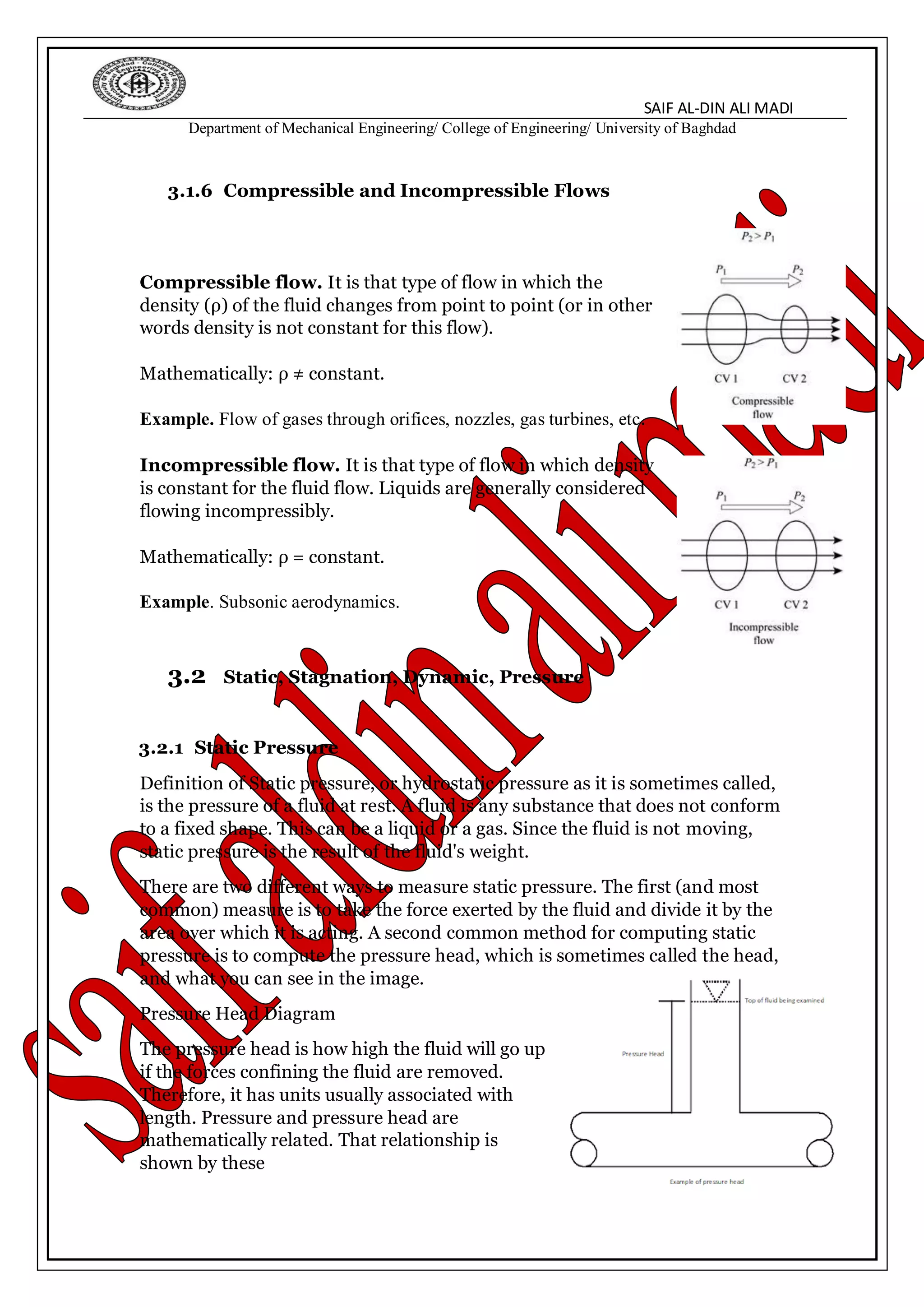 SAIF AL-DIN ALI MADI
Department of Mechanical Engineering/ College of Engineering/ University of Baghdad
3.1.6 Compressible and Incompressible Flows
Compressible flow. It is that type of flow in which the
density (ρ) of the fluid changes from point to point (or in other
words density is not constant for this flow).
Mathematically: ρ ≠ constant.
Example. Flow of gases through orifices, nozzles, gas turbines, etc.
Incompressible flow. It is that type of flow in which density
is constant for the fluid flow. Liquids are generally considered
flowing incompressibly.
Mathematically: ρ = constant.
Example. Subsonic aerodynamics.
3.2 Static, Stagnation, Dynamic, Pressure
3.2.1 Static Pressure
Definition of Static pressure, or hydrostatic pressure as it is sometimes called,
is the pressure of a fluid at rest. A fluid is any substance that does not conform
to a fixed shape. This can be a liquid or a gas. Since the fluid is not moving,
static pressure is the result of the fluid's weight.
There are two different ways to measure static pressure. The first (and most
common) measure is to take the force exerted by the fluid and divide it by the
area over which it is acting. A second common method for computing static
pressure is to compute the pressure head, which is sometimes called the head,
and what you can see in the image.
Pressure Head Diagram
The pressure head is how high the fluid will go up
if the forces confining the fluid are removed.
Therefore, it has units usually associated with
length. Pressure and pressure head are
mathematically related. That relationship is
shown by these
 