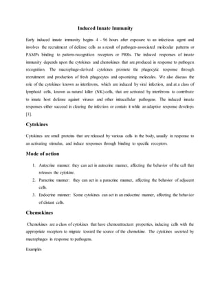 Induced Innate Immunity
Early induced innate immunity begins 4 - 96 hours after exposure to an infectious agent and
involves the recruitment of defense cells as a result of pathogen-associated molecular patterns or
PAMPs binding to pattern-recognition receptors or PRRs. The induced responses of innate
immunity depends upon the cytokines and chemokines that are produced in response to pathogen
recognition. The macrophage-derived cytokines promote the phagocytic response through
recruitment and production of fresh phagocytes and opsonizing molecules. We also discuss the
role of the cytokines known as interferons, which are induced by viral infection, and at a class of
lymphoid cells, known as natural killer (NK) cells, that are activated by interferons to contribute
to innate host defense against viruses and other intracellular pathogens. The induced innate
responses either succeed in clearing the infection or contain it while an adaptive response develops
[1].
Cytokines
Cytokines are small proteins that are released by various cells in the body, usually in response to
an activating stimulus, and induce responses through binding to specific receptors.
Mode of action
1. Autocrine manner: they can act in autocrine manner, affecting the behavior of the cell that
releases the cytokine.
2. Paracrine manner: they can act in a paracrine manner, affecting the behavior of adjacent
cells.
3. Endocrine manner: Some cytokines can act in an endocrine manner, affecting the behavior
of distant cells.
Chemokines
Chemokines are a class of cytokines that have chemoattractant properties, inducing cells with the
appropriate receptors to migrate toward the source of the chemokine. The cytokines secreted by
macrophages in response to pathogens.
Examples
 