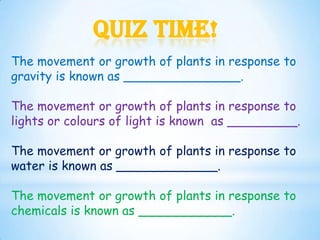 Quiz Time!
The movement or growth of plants in response to
gravity is known as _______________.

The movement or growth of plants in response to
lights or colours of light is known as _________.

The movement or growth of plants in response to
water is known as _____________.

The movement or growth of plants in response to
chemicals is known as ____________.
 