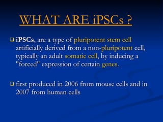 iPSCs , are a type of  pluripotent   stem cell  artificially derived from a non- pluripotent  cell, typically an adult  somatic cell , by inducing a "forced" expression of certain  genes . first produced in 2006 from mouse cells and in 2007 from human cells   WHAT ARE iPSCs ?   