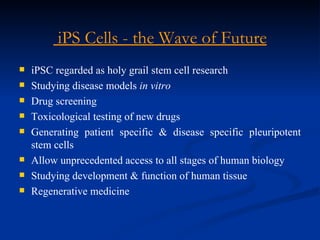 iPS Cells - the Wave of Future iPSC regarded as holy grail stem cell research Studying disease models  in vitro Drug screening Toxicological testing of new drugs Generating patient specific & disease specific pleuripotent stem cells Allow unprecedented access to all stages of human biology Studying development & function of human tissue Regenerative medicine 