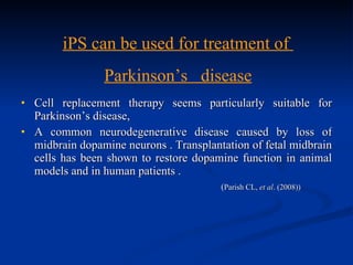 Cell replacement therapy seems particularly suitable for Parkinson’s disease, A common neurodegenerative disease caused by loss of midbrain dopamine neurons . Transplantation of fetal midbrain cells has been shown to restore dopamine function in animal models and in human patients .  ( Parish CL,  et al . (2008)) iPS can be used for treatment of  Parkinson’s  disease 