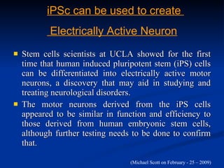 Stem cells scientists at UCLA showed for the first time that human induced pluripotent stem (iPS) cells can be differentiated into electrically active motor neurons, a discovery that may aid in studying and treating neurological disorders. The motor neurons derived from the iPS cells appeared to be similar in function and efficiency to those derived from human embryonic stem cells, although further testing needs to be done to confirm that.  iPSc can be used to create  Electrically Active Neuron (Michael Scott on February - 25 – 2009)  