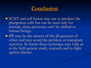 Conclusion   SCNT and cell fusion may use to produce the pluripotent cells but can be used only for animals, these processes can’t be shifted to human beings. iPS may be the answer of the all question of ethics and may avoid the problem of transplant rejection. In future these technique may help us in the field genetic study, research and to fight against disease.  