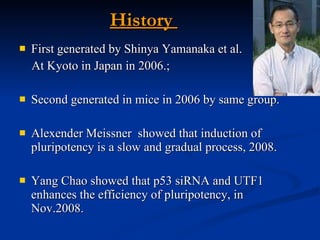 History  First generated by Shinya Yamanaka et al.  At Kyoto in Japan in 2006.;  Second generated in mice in 2006 by same group. Alexender Meissner  showed that induction of pluripotency is a slow and gradual process, 2008. Yang Chao showed that p53 siRNA and UTF1 enhances the efficiency of pluripotency, in  Nov.2008. 