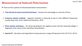 June 07, 2020
Induced Polarization (IP) Method
Measurement of Induced Polarization
 There are four systems of induced polarization measurements :
 Time-domain (or pulse transient) techniques – measure the overvoltage as a function of time
 Frequency domain methods – apparent resistivity is measured at two or more different frequencies
(usually lower than 10 Hz, Patella and Schiavone, 1977)
 Phase domain techniques – the phase-lag between the applied current and the measured voltage is
diagnostic of the nature of the subsurface mineralization
 Spectral IP – the phase and magnitude are measured over a range of frequencies from 10-3 to 4 x 103 Hz
 
