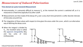 June 07, 2020
Induced Polarization (IP) Method
Measurement of Induced Polarization
Time-domain (or pulse transient) Measurement
 Instrumentally, it is extremely difficult to measure Vp at the moment the current is switched off, so it is
measured at a fixed time (typically 0.5s) after cutoff.
 Measurements are then made of the decay of Vp over a very short time period (0.1 s) after discrete intervals
of time (also around 0.5s).
 The integration of these values with respect to time gives the areas under the curve , which is an alternative
way of defining the decay curve.
 When the integral is divided by
Vo , the resultant value is called
the apparent chargeability (Ma)
and has units of time
(milliseconds).
 