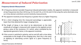 June 07, 2020
Induced Polarization (IP) Method
Measurement of Induced Polarization
Frequency-domain Measurement
 In frequency-domain (variable frequency) induced polarization studies, the apparent resistivity is measured
at two frequencies less than 10 Hz (e.g. 0.1 Hz and 5 Hz, or 0.3 Hz and 2.5 Hz) using the same electrode array
as in time-domain and direct-current resistivity measurements.
 The apparent resistivity at low frequency is greater than at a higher frequency .
 For a short charging time the measured overvoltage is appreciably
lower than that obtained for longer charging times.
 The length of decay is too short to be determined, so the total
amplitude of voltage is measured with respect to the applied current
giving a value of the resistance ( R ) which, when multiplied by the
appropriate geometric factor, is the apparent resistivity.
 If the current is switched in polarity, and on and off, with a time delay
comparable to the length of the charging time, then this is the same
as applying an alternating current signal at a given frequency (f,
hertz).
 
