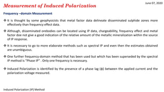 June 07, 2020
Induced Polarization (IP) Method
Measurement of Induced Polarization
Frequency –domain Measurement
 It is thought by some geophysicists that metal factor data delineate disseminated sulphide zones more
effectively than frequency effect data.
 Although, disseminated orebodies can be located using IP data, chargeablility, frequency effect and metal
factor doe not give a good indication of the relative amount of the metallic mineralization within the source
of IP response.
 It is necessary to go to more elaborate methods such as spectral IP and even then the estimates obtained
are unambiguous.
 One further frequency-domain method that has been used but which has been superseded by the spectral
IP method is “Phase IP” . Only one frequency is necessary.
 Induced Polarization is identified by the presence of a phase lag (ɸ) between the applied current and the
polarization voltage measured.
 